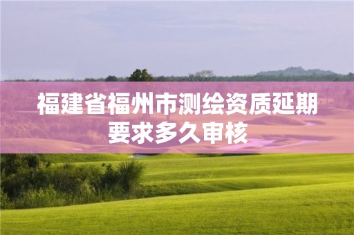 福建省福州市測(cè)繪資質(zhì)延期要求多久審核