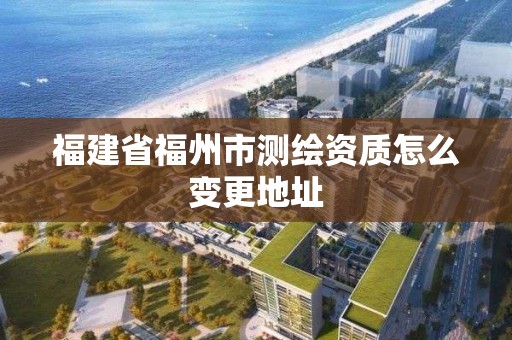 福建省福州市測(cè)繪資質(zhì)怎么變更地址