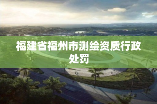 福建省福州市測繪資質行政處罰