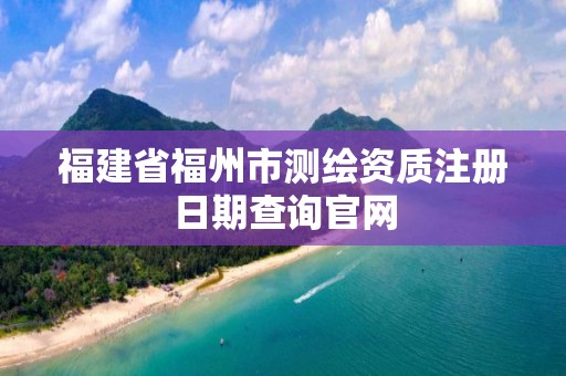 福建省福州市測繪資質注冊日期查詢官網