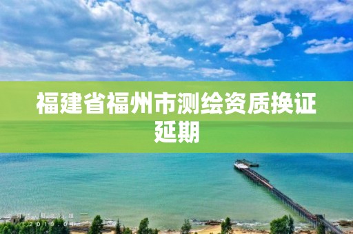 福建省福州市測(cè)繪資質(zhì)換證延期