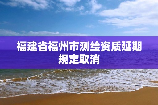 福建省福州市測(cè)繪資質(zhì)延期規(guī)定取消