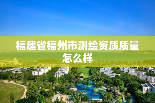 福建省福州市測(cè)繪資質(zhì)質(zhì)量怎么樣