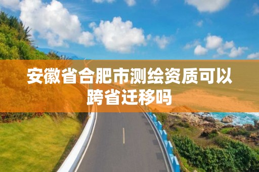 安徽省合肥市測繪資質可以跨省遷移嗎