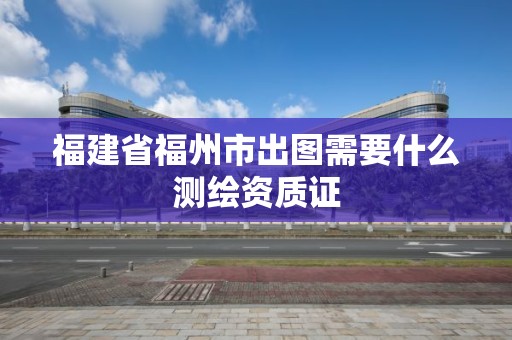 福建省福州市出圖需要什么測繪資質(zhì)證