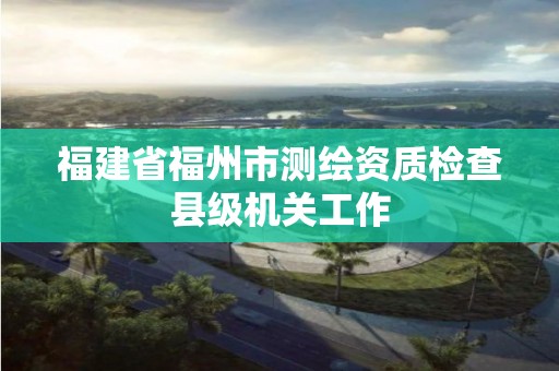 福建省福州市測繪資質檢查縣級機關工作