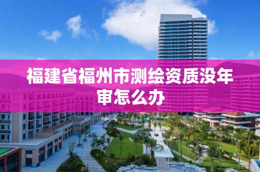 福建省福州市測繪資質沒年審怎么辦