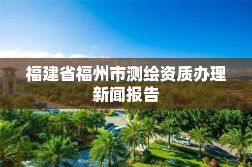 福建省福州市測繪資質(zhì)辦理新聞報(bào)告