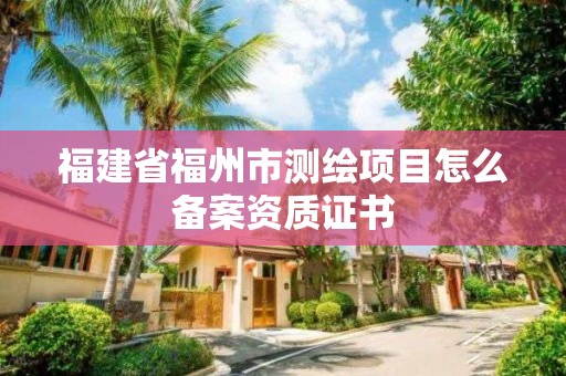 福建省福州市測繪項目怎么備案資質證書