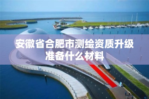 安徽省合肥市測繪資質升級準備什么材料