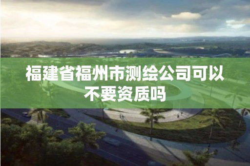 福建省福州市測繪公司可以不要資質嗎