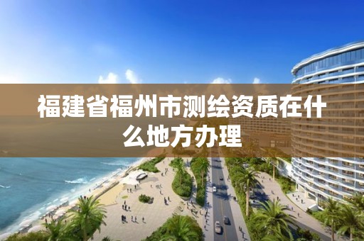 福建省福州市測(cè)繪資質(zhì)在什么地方辦理