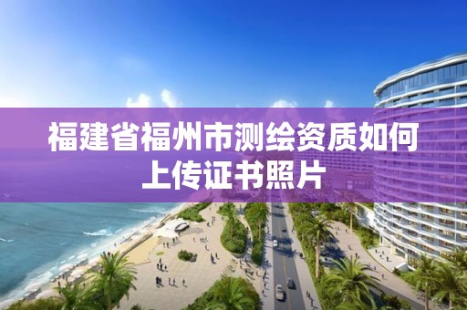 福建省福州市測繪資質如何上傳證書照片