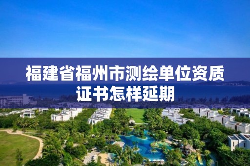 福建省福州市測繪單位資質證書怎樣延期