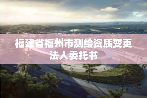 福建省福州市測繪資質變更法人委托書