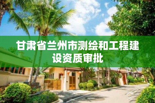 甘肅省蘭州市測繪和工程建設(shè)資質(zhì)審批