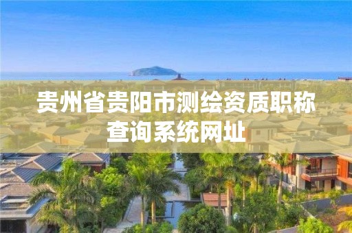 貴州省貴陽(yáng)市測(cè)繪資質(zhì)職稱查詢系統(tǒng)網(wǎng)址