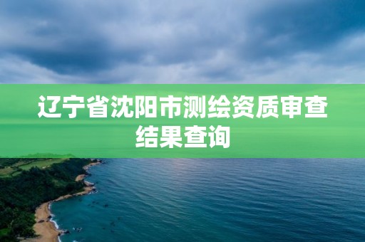 遼寧省沈陽市測繪資質審查結果查詢