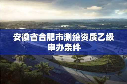 安徽省合肥市測繪資質乙級申辦條件