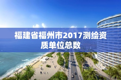 福建省福州市2017測繪資質單位總數