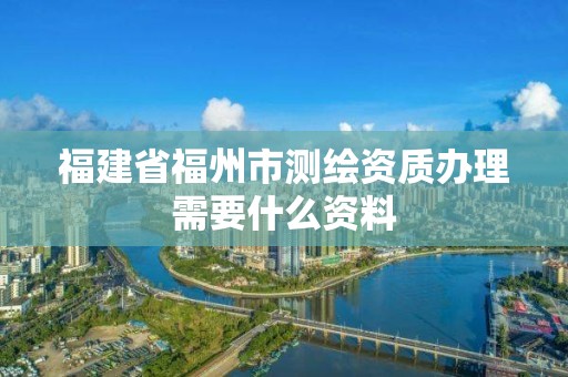 福建省福州市測繪資質辦理需要什么資料