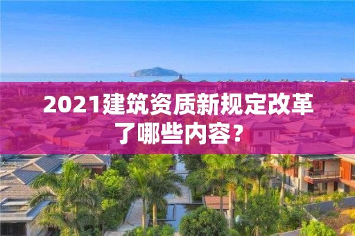 2021建筑資質新規定改革了哪些內容？