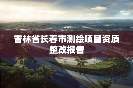 吉林省長春市測繪項目資質整改報告