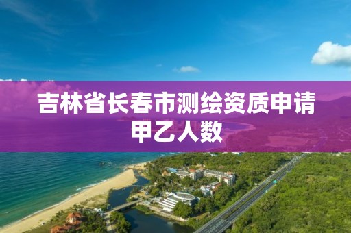 吉林省長春市測繪資質申請甲乙人數(shù)