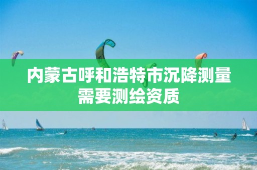 內蒙古呼和浩特市沉降測量需要測繪資質