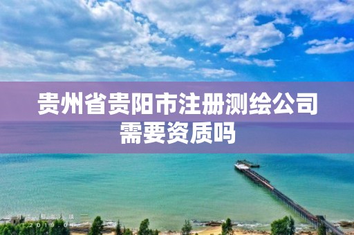 貴州省貴陽市注冊測繪公司需要資質(zhì)嗎