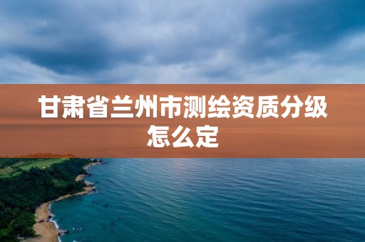 甘肅省蘭州市測繪資質分級怎么定