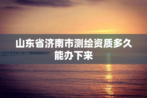 山東省濟南市測繪資質多久能辦下來