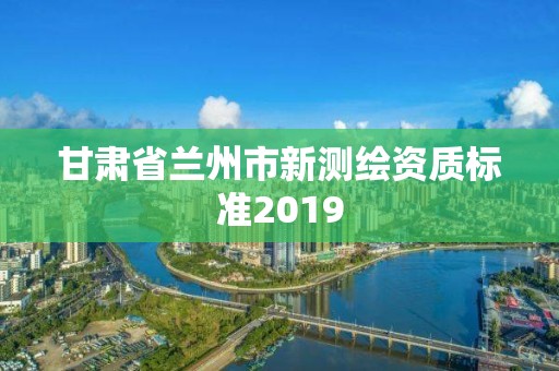 甘肅省蘭州市新測繪資質(zhì)標(biāo)準(zhǔn)2019