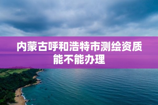 內(nèi)蒙古呼和浩特市測繪資質(zhì)能不能辦理