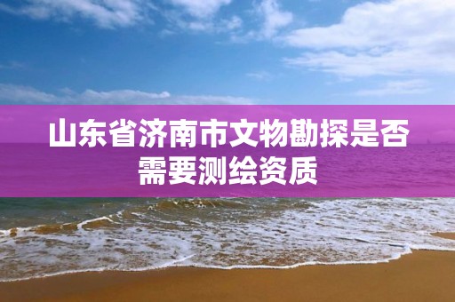 山東省濟南市文物勘探是否需要測繪資質