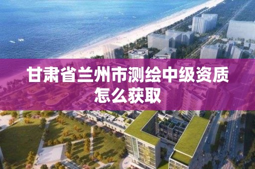 甘肅省蘭州市測繪中級資質怎么獲取