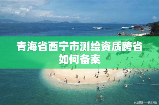 青海省西寧市測(cè)繪資質(zhì)跨省如何備案