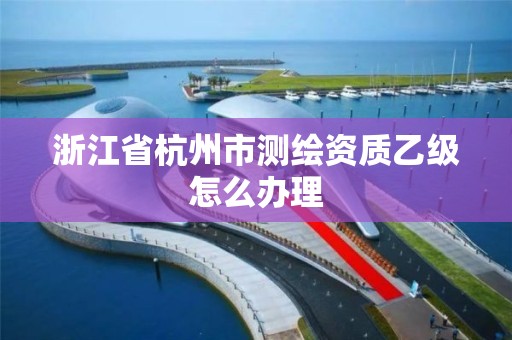 浙江省杭州市測繪資質乙級怎么辦理