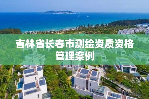 吉林省長春市測繪資質(zhì)資格管理案例