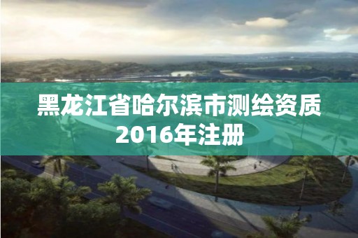 黑龍江省哈爾濱市測繪資質2016年注冊