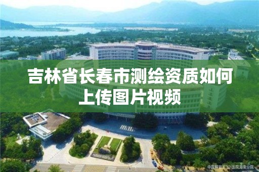 吉林省長春市測繪資質如何上傳圖片視頻