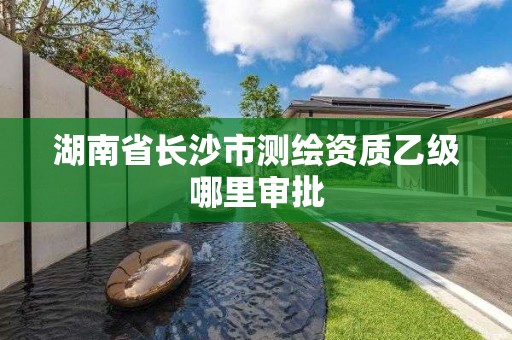 湖南省長沙市測繪資質乙級哪里審批