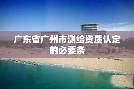 廣東省廣州市測繪資質認定的必要條