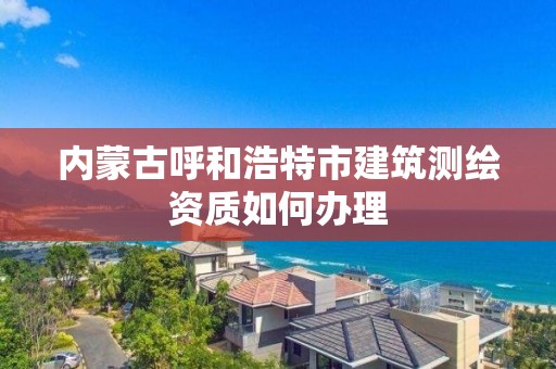 內蒙古呼和浩特市建筑測繪資質如何辦理