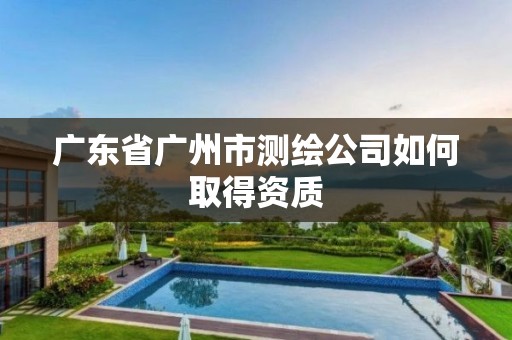 廣東省廣州市測繪公司如何取得資質(zhì)