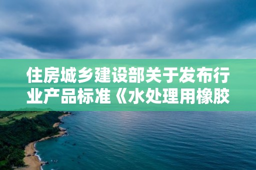 住房城鄉建設部關于發布行業產品標準《水處理用橡膠膜微孔曝氣器》的公告 中華人民共和國住房和城鄉建設部公告2018第40號