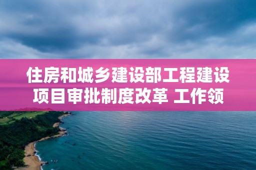 住房和城鄉建設部工程建設項目審批制度改革 工作領導小組辦公室有關負責人答記者問