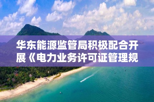 華東能源監管局積極配合開展《電力業務許可證管理規定》（9號令）修訂相關工作