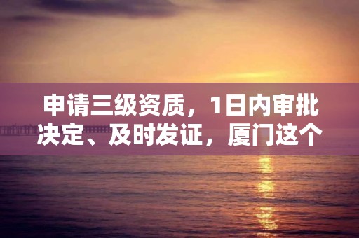 申請三級資質，1日內審批決定、及時發證，廈門這個政策應當推廣！