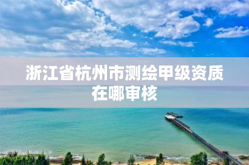 浙江省杭州市測繪甲級資質(zhì)在哪審核